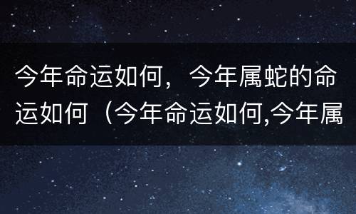 今年命运如何，今年属蛇的命运如何（今年命运如何,今年属蛇的命运如何呢）