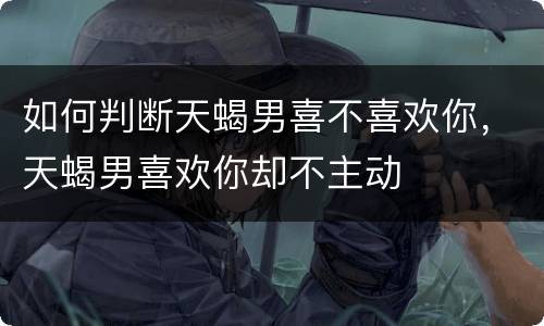 如何判断天蝎男喜不喜欢你，天蝎男喜欢你却不主动