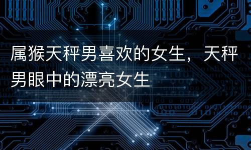 属猴天秤男喜欢的女生，天秤男眼中的漂亮女生