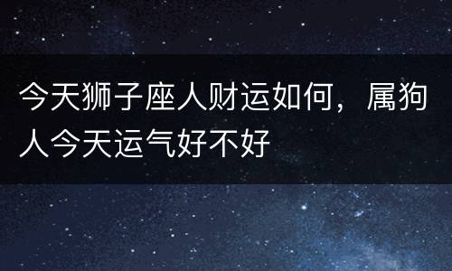 今天狮子座人财运如何，属狗人今天运气好不好