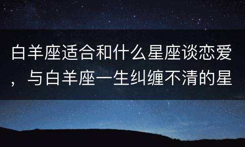 白羊座适合和什么星座谈恋爱，与白羊座一生纠缠不清的星座