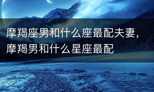 摩羯座男和什么座最配夫妻，摩羯男和什么星座最配