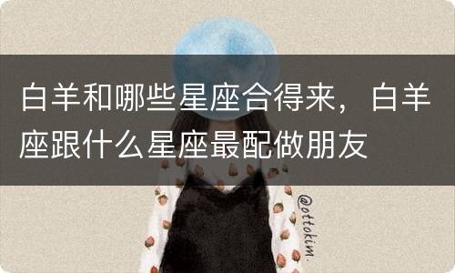 白羊和哪些星座合得来，白羊座跟什么星座最配做朋友