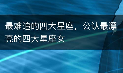 最难追的四大星座，公认最漂亮的四大星座女
