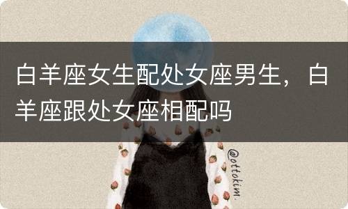 白羊座女生配处女座男生，白羊座跟处女座相配吗