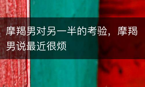 摩羯男对另一半的考验，摩羯男说最近很烦