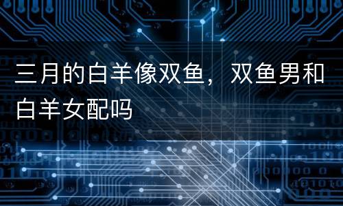 三月的白羊像双鱼，双鱼男和白羊女配吗