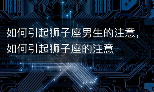 如何引起狮子座男生的注意，如何引起狮子座的注意