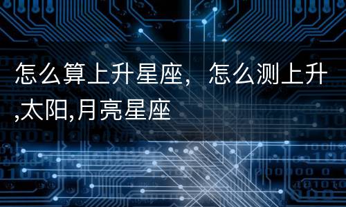 怎么算上升星座，怎么测上升,太阳,月亮星座