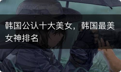 韩国公认十大美女，韩国最美女神排名