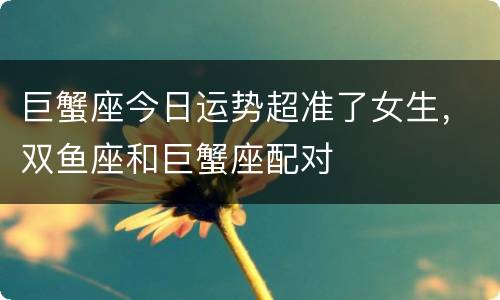 巨蟹座今日运势超准了女生，双鱼座和巨蟹座配对