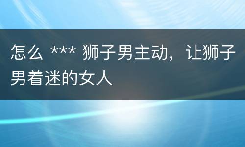 怎么 *** 狮子男主动，让狮子男着迷的女人