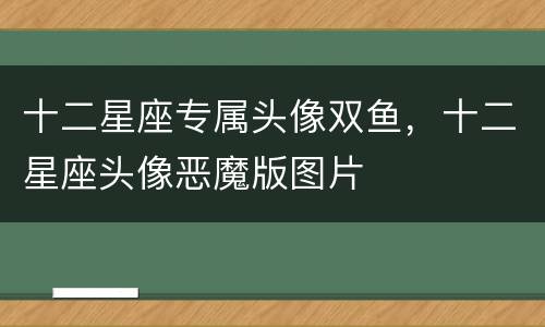 十二星座专属头像双鱼，十二星座头像恶魔版图片