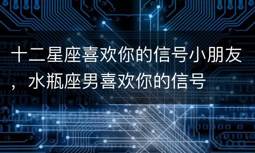 十二星座喜欢你的信号小朋友，水瓶座男喜欢你的信号