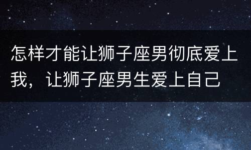 怎样才能让狮子座男彻底爱上我，让狮子座男生爱上自己