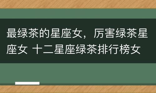 最绿茶的星座女，厉害绿茶星座女 十二星座绿茶排行榜女