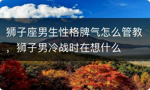 狮子座男生性格脾气怎么管教，狮子男冷战时在想什么