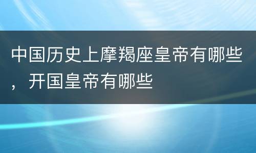 中国历史上摩羯座皇帝有哪些，开国皇帝有哪些