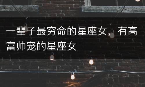 一辈子最穷命的星座女，有高富帅宠的星座女