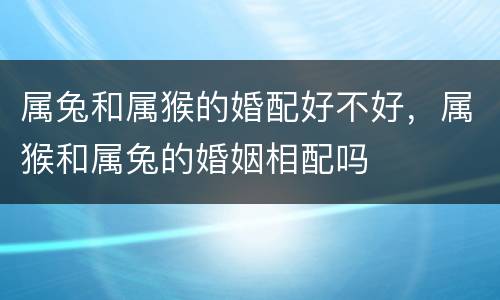 属兔和属猴的婚配好不好，属猴和属兔的婚姻相配吗