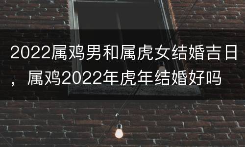 2022属鸡男和属虎女结婚吉日，属鸡2022年虎年结婚好吗