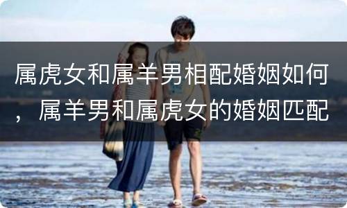 属虎女和属羊男相配婚姻如何，属羊男和属虎女的婚姻匹配幸福吗