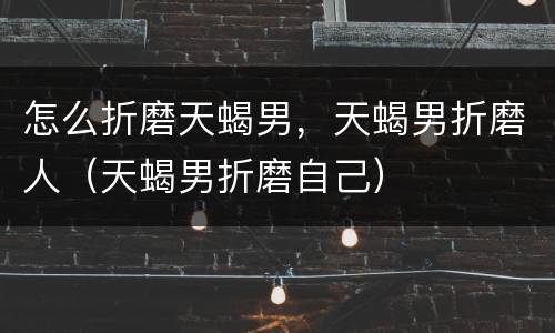 怎么折磨天蝎男，天蝎男折磨人（天蝎男折磨自己）