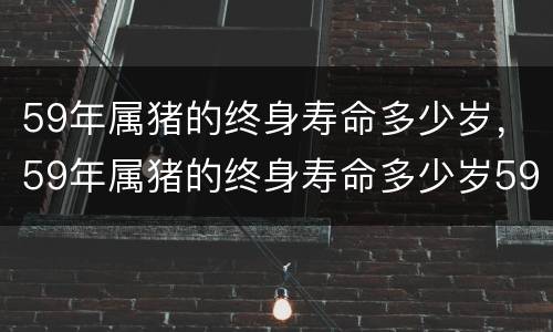 59年属猪的终身寿命多少岁，59年属猪的终身寿命多少岁59年属猪人易得什么病