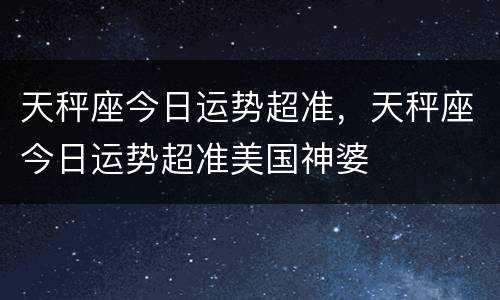 天秤座今日运势超准，天秤座今日运势超准美国神婆