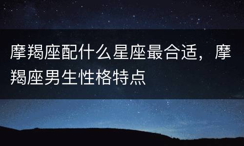 摩羯座配什么星座最合适，摩羯座男生性格特点