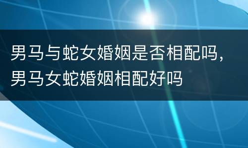 男马与蛇女婚姻是否相配吗，男马女蛇婚姻相配好吗