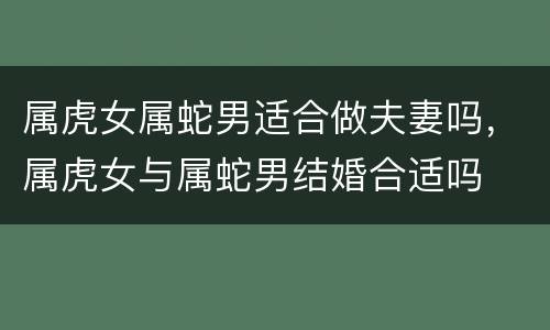 属虎女属蛇男适合做夫妻吗，属虎女与属蛇男结婚合适吗