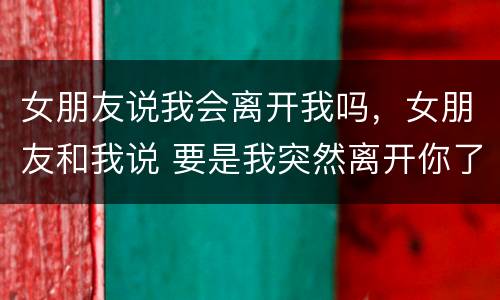 女朋友说我会离开我吗，女朋友和我说 要是我突然离开你了呢？