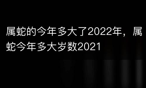 属蛇的今年多大了2022年，属蛇今年多大岁数2021