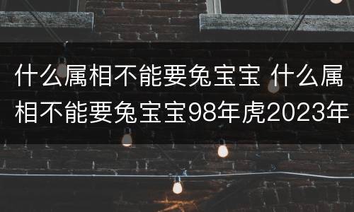 什么属相不能要兔宝宝 什么属相不能要兔宝宝98年虎2023年几月份结婚好