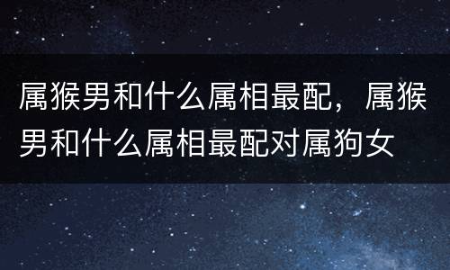 属猴男和什么属相最配，属猴男和什么属相最配对属狗女