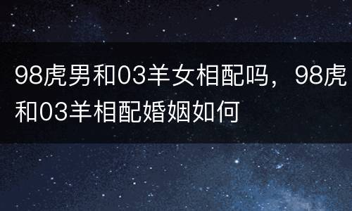 98虎男和03羊女相配吗，98虎和03羊相配婚姻如何