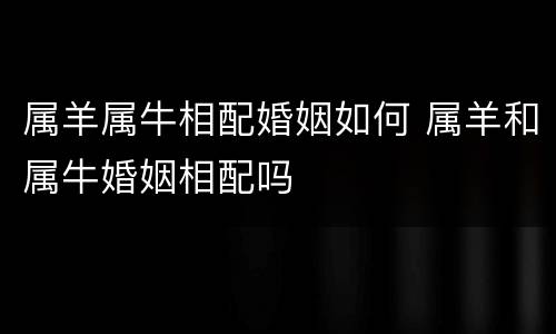属羊属牛相配婚姻如何 属羊和属牛婚姻相配吗