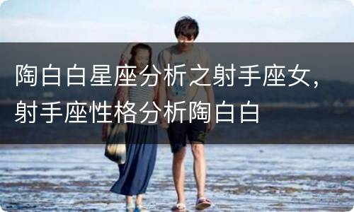 陶白白星座分析之射手座女，射手座性格分析陶白白