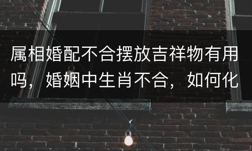 属相婚配不合摆放吉祥物有用吗，婚姻中生肖不合，如何化解？