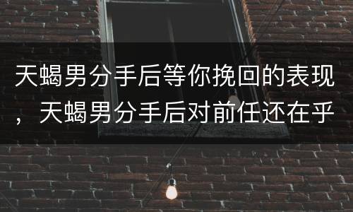 天蝎男分手后等你挽回的表现，天蝎男分手后对前任还在乎的表现