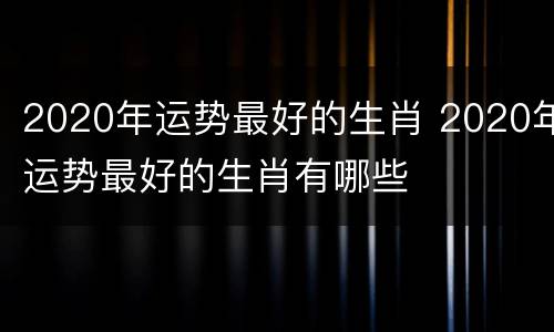 2020年运势最好的生肖 2020年运势最好的生肖有哪些