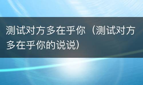 测试对方多在乎你（测试对方多在乎你的说说）