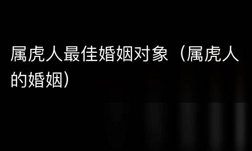 属虎人最佳婚姻对象（属虎人的婚姻）