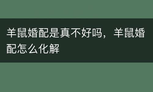 羊鼠婚配是真不好吗，羊鼠婚配怎么化解