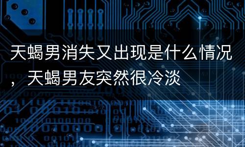 天蝎男消失又出现是什么情况，天蝎男友突然很冷淡