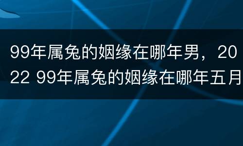 99年属兔的姻缘在哪年男，2022 99年属兔的姻缘在哪年五月在哪年