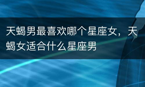 天蝎男最喜欢哪个星座女，天蝎女适合什么星座男