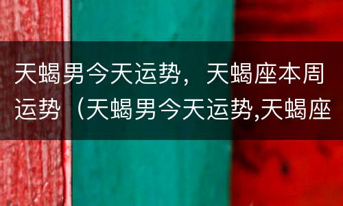 天蝎男今天运势，天蝎座本周运势（天蝎男今天运势,天蝎座本周运势如何）