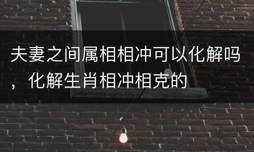夫妻之间属相相冲可以化解吗，化解生肖相冲相克的